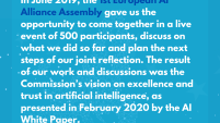 In June 2019, the 1st European AI Alliance Assembly gave us the opportunity to come together in a live event of 500 participants, discuss on what we did so far and plan the next steps of our joint reflection. The result of our work and discussions was the Commission’s vision on excellence and trust in artificial intelligence, as presented in February 2020 by the AI White Paper.